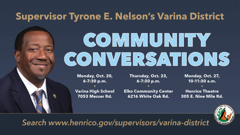 Varina Supervisor Tyrone E. Nelson's Varina District Community Conversations. Monday, Oct. 20, 6 p.m. at Varina High School, 7053 Messer Road. Thursday, Oct. 23, 6 p.m. at Elko Community Center, 6216 White Oak Road. Monday, Oct. 27, 10 a.m. at Henrico Theatre, 305 E. Nine Mile Road. https://henrico.gov/supervisors/varina-district