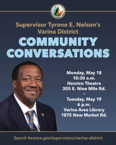Photo of Varina District Supervisor Tyrone E. Nelson with text Community Conversations Monday, May 18 10:30 a.m. Henrico Theatre 305 E. Nine Mile Rd. and Tuesday, May 19 6 p.m. Varina Area Library 1875 New Market Rd.