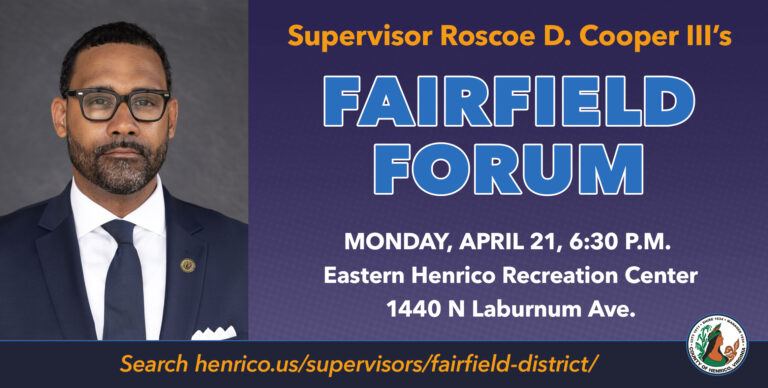 Supervisor Roscoe Cooper's Fairfield Forum Constituent Meeting Monday, April 21 at 6:30 p.m. at Eastern Henrico Recreation Center, 1440 N. Laburnum Ave. Search www.henrico.gov/supervisors/fairfield-district