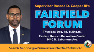 Fairfield District Supervisor Roscoe D. Cooper III will host a Fairfield Forum meeting Thursday, Dec. 18. The meeting will be at 6:30 p.m. at the Eastern Henrico Recreation Center,1440 N. Laburnum Ave. For more details visit henrico.gov/supervisors/fairfield-district/