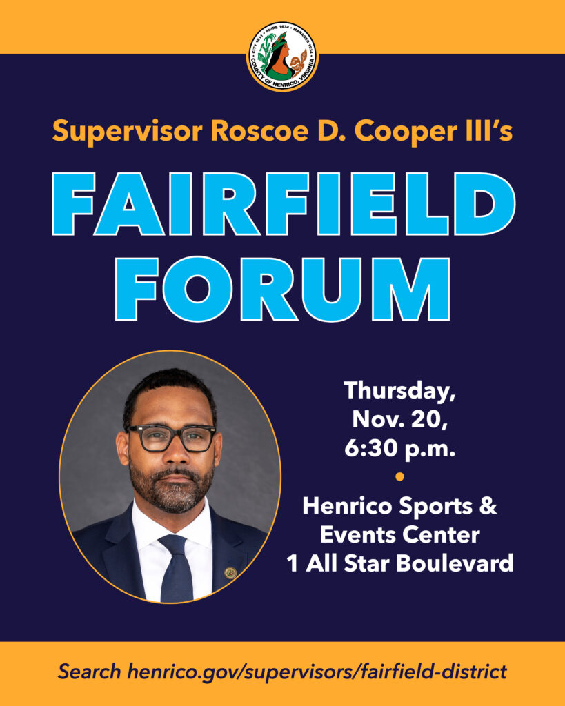 Supervisor Roscoe D. Cooper III's Fairfield Forum, Thursday, Nov. 20, 6:30 p.m. Henrico Sports and Events Center, 1 All Star Boulevard. Search henrico.gov/supervisors-fairfield-district.